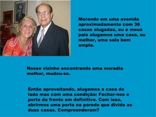 Morando em uma avenida aproximadamente com 36 casas alugadas, eu e meus pais alugamos uma casa, ou melhor, uma sala bem ampla. Nosso vizinho encontrando uma moradia melhor, mudou-se.  Então aproveitando, alugamos a casa do lado mas com uma condição: Fechar-nos a porta da frente em definitivo. Com isso, abrirmos uma porta na parede que divide as duas casas. Compreenderam? 