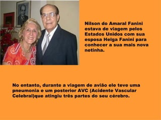 Nilson do Amaral Fanini estava de viagem pelos Estados Unidos com sua esposa Helga Fanini para conhecer a sua mais nova netinha. No entanto, durante a viagem de avião ele teve uma pneumonia e um posterior AVC (Acidente Vascular Celebral)que atingiu três partes do seu cérebro. 