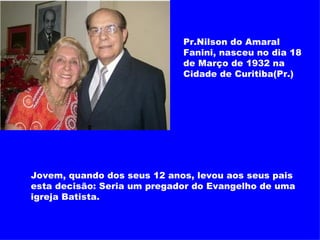 Pr.Nilson do Amaral Fanini, nasceu no dia 18 de Março de 1932 na Cidade de Curitiba(Pr.) Jovem, quando dos seus 12 anos, levou aos seus pais esta decisão: Seria um pregador do Evangelho de uma igreja Batista. 