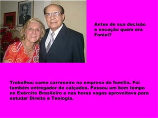 Antes de sua decisão e vocação quem era Fanini? Trabalhou como carroceiro na empresa da família. Foi também entregador de calçados. Passou um bom tempo no Exército Brasileiro e nas horas vagas aproveitava para estudar Direito e Teologia. 