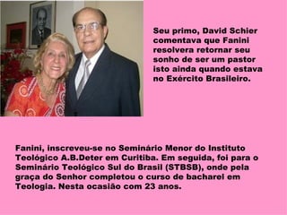 Seu primo, David Schier comentava que Fanini resolvera retornar seu sonho de ser um pastor isto ainda quando estava no Exército Brasileiro. Fanini, inscreveu-se no Seminário Menor do Instituto Teológico A.B.Deter em Curitiba. Em seguida, foi para o Seminário Teológico Sul do Brasil (STBSB), onde pela graça do Senhor completou o curso de bacharel em Teologia. Nesta ocasião com 23 anos. 
