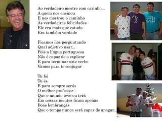 Ao verdadeiro mestre com carinho...
c
A quem nos ensinou
E nos mostrou o caminho
As verdadeiras felicidades
Ele era mais que estudo
Era também verdade

Ficamos nos perguntando
Qual adjetivo usar...
Pois a língua portuguesa
Não é capaz de o explicar
E para terminar este verbo
Vamos para te conjugar

Tu foi
Tu és
E para sempre serás
O melhor professor
Que o mundo teve ou terá
Em nossas mentes ficam apenas
Boas lembranças
Que o tempo nunca será capaz de apagar...
 