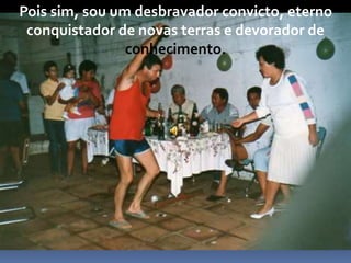 Pois sim, sou um desbravador convicto, eterno
conquistador de novas terras e devorador de
conhecimento.
 