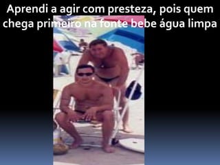 Aprendi a agir com presteza, pois quem
chega primeiro na fonte bebe água limpa
 