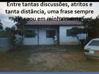 Entre tantas discussões, atritos e
tanta distância, uma frase sempre
ressoou em minha mente.
 