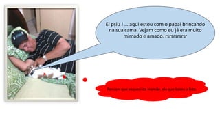 Ei psiu ! … aqui estou com o papai brincando
na sua cama. Vejam como eu já era muito
mimado e amado. rsrsrsrsrsr
Pensam que esqueci da mamãe, ela que bateu a foto.
 