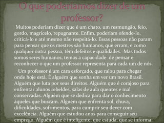Muitos poderiam dizer que é um chato, um resmungão, feio, gordo, magricelo, repugnante. Enfim, poderiam ofende-lo, criticá-lo e até mesmo não respeitá-lo. Essas pessoas não param para pensar que os mestres são humanos, que erram, e como qualquer outra pessoa, têm defeitos e qualidades.  Mas todos somos seres humanos, temos a capacidade  de pensar e reconhecer o que um professor representa para cada um de nós. Um professor é um cara esforçado, que ralou para chegar onde hoje está. É alguém que sonha em ver um novo Brasil. Alguém que luta por seus direitos. Alguém que é corajoso para enfrentar alunos rebeldes, salas de aula quentes e mal conservadas. Alguém que se dedica para dar o conhecimento àqueles que buscam. Alguém que enfrenta sol, chuva, dificuldades, sofrimentos, para cumprir seu dever com excelência. Alguém que estudou anos para conseguir seu emprego. Alguém que é inteligente, que estuda, que se informa. Alguém que educa. Alguém que ouve. Que aconselha. Que corrige quando alguém necessita de correção (chama atenção). Alguém que cobra, mas que também é cobrado. Alguém que merece respeito, honra, homenagens, compreensão e apoio de todos nós. Pois um professor é como um pai ou uma mãe, deseja para cada um de nós uma vida melhor, cheia de felicidade, um emprego digno, uma casa bonita,  e até mesmo um carro maneiro, em resumo, um futuro brilhante! Mestres agradecemos por vocês serem peças fundamentais para o nosso sucesso! Nós os amamos pelo que vocês são! 