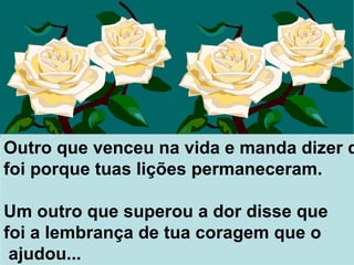 Outro que venceu na vida e manda dizer que  foi porque tuas lições permaneceram. Um outro que superou a dor disse que  foi a lembrança de tua coragem que o ajudou...  