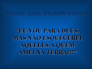 PADRE JOSÉ DILSON DÓREA “ EU VOU PARA DEUS, MAS NÃO ESQUECEREI AQUELES A QUEM AMEI NA TERRA!!!” 