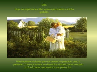 Mãe, Hoje, no papel de teu filho, quero que recebas a minha gratidão. Não importam os laços que nos uniram no passado, pois, o presente, o nome já revela, se descortina vitorioso entre nós pelo profundo amor que sentimos um pelo outro. 