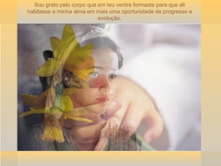 Sou grato pelo corpo que em teu ventre formaste para que ali habitasse a minha alma em mais uma oportunidade de progresso e evolução. 