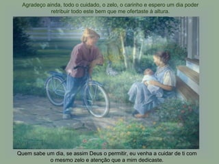 Agradeço ainda, todo o cuidado, o zelo, o carinho e espero um dia poder retribuir todo este bem que me ofertaste à altura. Quem sabe um dia, se assim Deus o permitir, eu venha a cuidar de ti com o mesmo zelo e atenção que a mim dedicaste. 