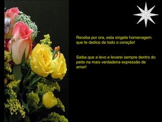 Receba por ora, esta singela homenagem que te dedico de todo o coração! Saiba que a levo e levarei sempre dentro do peito na mais verdadeira expressão de amor! 