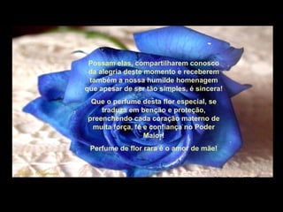 Possam elas, compartilharem conosco da alegria deste momento e receberem também a nossa humilde homenagem que apesar de ser tão simples, é sincera! Que o perfume desta flor especial, se traduza em benção e proteção, preenchendo cada coração materno de muita força, fé e confiança no Poder Maior! Perfume de flor rara é o amor de mãe! 