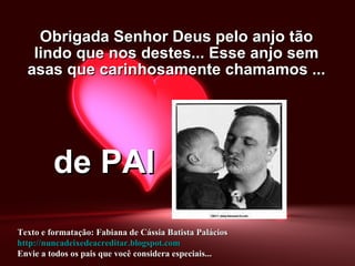 Obrigada Senhor Deus pelo anjo tão lindo que nos destes... Esse anjo sem asas que carinhosamente chamamos ... de PAI Texto e formatação: Fabiana de Cássia Batista Palácios http://nuncadeixedeacreditar.blogspot.com Envie a todos os pais que você considera especiais... 