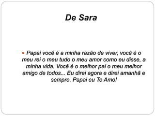 De Sara 
 Papai você é a minha razão de viver, você é o 
meu rei o meu tudo o meu amor como eu disse, a 
minha vida. Você é o melhor pai o meu melhor 
amigo de todos... Eu direi agora e direi amanhã e 
sempre. Papai eu Te Amo! 
 