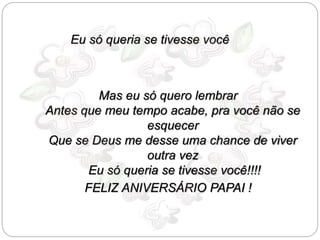 Eu só queria se tivesse você 
Mas eu só quero lembrar 
Antes que meu tempo acabe, pra você não se 
esquecer 
Que se Deus me desse uma chance de viver 
outra vez 
Eu só queria se tivesse você!!!! 
FELIZ ANIVERSÁRIO PAPAI ! 
