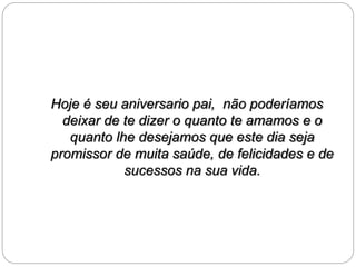 Hoje é seu aniversario pai, não poderíamos 
deixar de te dizer o quanto te amamos e o 
quanto lhe desejamos que este dia seja 
promissor de muita saúde, de felicidades e de 
sucessos na sua vida. 
 