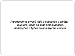 Agradecemos a você toda a educação e caráter 
que tem, todas as suas preocupações, 
dedicações e lições só nos fizeram crescer. 
 