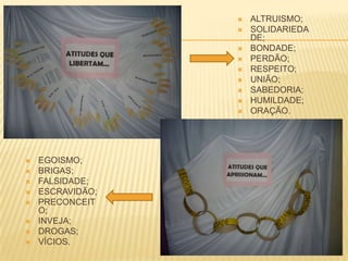  EGOISMO;
 BRIGAS;
 FALSIDADE;
 ESCRAVIDÃO;
 PRECONCEIT
O;
 INVEJA;
 DROGAS;
 VÍCIOS.
 ALTRUISMO;
 SOLIDARIEDA
DE;
 BONDADE;
 PERDÃO;
 RESPEITO;
 UNIÃO;
 SABEDORIA;
 HUMILDADE;
 ORAÇÃO.
 