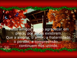 paivabsb-df@uol.com.br
 Meus amigos, quero agradecer em
     prece, por vocês existirem.
Que a alegria, o amor, a fraternidade,
    o perdão, a compreensão...
       continuem nos unindo.
 