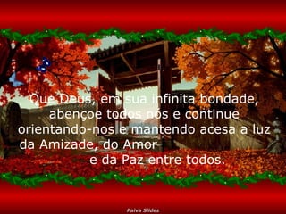 Que Deus, em sua infinita bondade,
abençoe todos nós e continue
orientando-nos e mantendo acesa a luz
da Amizade, do Amor
e da Paz entre todos.

Paiva Slides

 