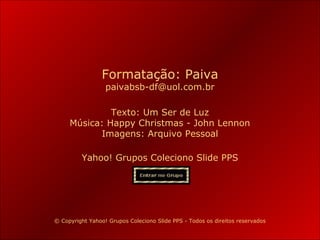 Formatação: Paiva
paivabsb-df@uol.com.br

Texto: Um Ser de Luz
Música: Happy Christmas - John Lennon
Imagens: Arquivo Pessoal
Yahoo! Grupos Coleciono Slide PPS

© Copyright Yahoo! Grupos Coleciono Slide PPS - Todos os direitos reservados
Paiva Slides

 