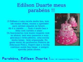 Edilson Duarte meus parabéns !! O Edilson é uma escola muito boa, tem um ensino ótimo, ensina a aprender para sermos alguém no futuro .  Ah e a comida ….. hum é muito boa e feita com carinho e amor . Os funcionários tem muito respeito com os alunos, tem seus passeios e suas gincanas e brincadeiras, uma escola muito limpa,  bem organizada. Eu gosto muito da professora Palmira de Educaçao Física. Espero que a escola continue assim boa limpa  e sempre querida pelos alunos. Parabéns, Edilson Duarte ! Carlos -  603 – Laboratório de Informática– 1º Turno 
