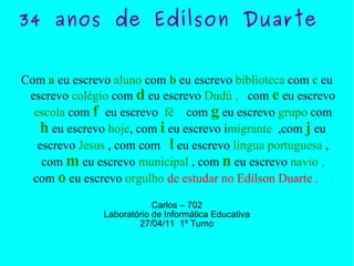34 anos de Edílson Duarte   Com  a  eu escrevo  aluno  com  b  eu escrevo  biblioteca  com  c  eu escrevo  colégio  com  d  eu escrevo  Dudú ,   com  e  eu escrevo  escola  com  f  eu escrevo  fé   com  g  eu escrevo  grupo  com  h  eu escrevo  hoje , com  i  eu escrevo i migrante   ,com  j  eu escrevo  Jesus  , com com  l  eu escrevo  língua portuguesa  , com  m  eu escrevo  municipal  , com  n  eu escrevo  navio ,  com  o  eu escrevo  orgulho   de estudar no Edilson Duarte .  . Carlos – 702 Laboratório de Informática Educativa 27/04/11  1º Turno 