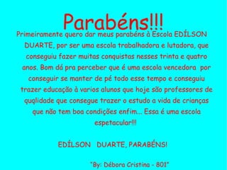 Parabéns!!! Primeiramente quero dar meus parabéns à Escola EDÍLSON  DUARTE, por ser uma escola trabalhadora e lutadora, que conseguiu fazer muitas conquistas nesses trinta e quatro anos. Bom dá pra perceber que é uma escola vencedora  por conseguir se manter de pé todo esse tempo e conseguiu trazer educação à varios alunos que hoje são professores de quqlidade que consegue trazer o estudo a vida de crianças que não tem boa condições enfim... Essa é uma escola espetacular!!!  EDÍLSON  DUARTE, PARABÉNS! “ By: Débora Cristina - 801” Laboratório de Informática Educativa – 1º Turno 
