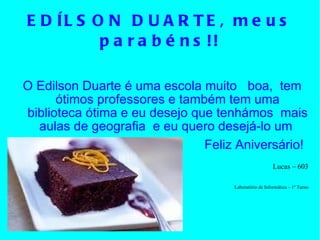 EDÍLSON DUARTE, meus parabéns!! O Edilson Duarte é uma escola muito  boa,  tem ótimos professores e também tem uma biblioteca ótima e eu desejo que tenhámos  mais aulas de geografia  e eu quero desejá-lo um  Feliz Aniversário!   Lucas – 603 Laboratório de Informática – 1º Turno 
