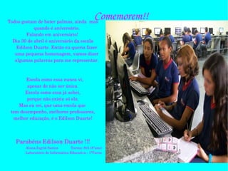 Comemorem!! Todos gostam de bater palmas, ainda  mas quando é aniversário. Falando em aniversário!  Dia 30 de abril é aniversário da escola Edilson Duarte. Então eu queria fazer uma pequena homenagem, vamos dizer algumas palavras para me representar. Escola como essa nunca vi, apesar de não ser única. Escola como essa já achei, porque não existe só ela. Mas eu sei, que uma escola que  tem desempenho, melhores professores, melhor educação, é o Edilson Duarte! Parabéns Edilson Duarte !!! Aluna:Ingrid Santos  Turma: 801 (8°ano) Laboratório de Informática Educativa - 1ºTurno 