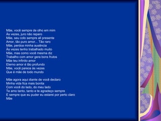 Mãe, você sempre de olho em mim Às vezes, juro não reparo Mãe, seu colo sempre ali presente Amor, tão puro amor... Tão raro  Mãe, perdoa minha ausência Às vezes tenho trabalhado muito Mãe, mas como você mesma diz Trabalho com amor gera bons frutos Mãe teu infinito amor Eterno amor é tão profundo Mãe, você parece às vezes Que é mãe de todo mundo   Mãe agora aqui diante de você declaro Minha vida fica mais bonita Com você do lado, do meu lado Te amo tanto, tanto e te agradeço sempre E sempre que eu puder eu estarei por perto claro Mãe 
