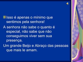Isso é apenas o mínimo que sentimos pela senhora! A senhora não sabe o quanto é especial, não sabe que não conseguimos viver sem sua presença. Um grande Beijo e Abraço das pessoas que mais le amam. 