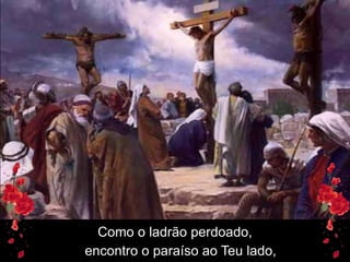 Como o ladrão perdoado,
encontro o paraíso ao Teu lado,
 