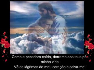 Como a pecadora caída, derramo aos teus pés
                 minha vida.
 Vê as lágrimas do meu coração e salva-me!
 