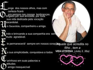 onge dos nossos olhos, mas com
  certeza ficará
  pra sempre nas nossas lembranças.
brigado por sua amizade, por toda
 sua vida dedicada pela vocação
sacerdotal.
 m Sacerdote, companheiro e amigo.


indo e brincando a sua companhia era sempre
muito agradável.

le permanecerá! sempre em nossos corações
                                      Aquele que acredita no
                                                filho , tem a
a sua simplicidade, conquistava a todos   VIDA ETERNA. (João 3, 36a)


arinhoso em suas palavras e
atitudes
 amigo inesquecível
 