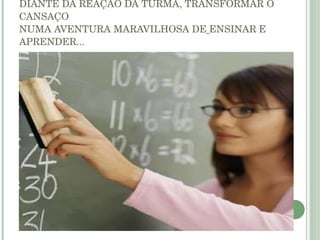 SER PROFESSOR É ENTRAR CANSADO NUMA SALA DE AULA E, DIANTE DA REAÇÃO DA TURMA, TRANSFORMAR O CANSAÇO NUMA AVENTURA MARAVILHOSA DE   ENSINAR E APRENDER... 