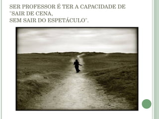SER PROFESSOR É TER A CAPACIDADE DE "SAIR DE CENA, SEM SAIR DO ESPETÁCULO". 