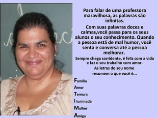Para falar de uma professoraPara falar de uma professora
maravilhosa, as palavras sãomaravilhosa, as palavras são
infinitasinfinitas..
Com suas palavras doces eCom suas palavras doces e
calmas,você passa para os seuscalmas,você passa para os seus
alunos o seu conhecimento.alunos o seu conhecimento. QuandoQuando
a pessoa está de mal humor, vocêa pessoa está de mal humor, você
senta e conversa até a pessoasenta e conversa até a pessoa
melhorar.melhorar.
Sempre chega sorridente, é feliz com a vidaSempre chega sorridente, é feliz com a vida
e faz o seu trabalho com amor.e faz o seu trabalho com amor.
As letras do seu nomeAs letras do seu nome
resumem o que você é...resumem o que você é...
FFamíliaamília
AAmormor
TTernuraernura
II luminadaluminada
MMulherulher
AAmigamiga
 