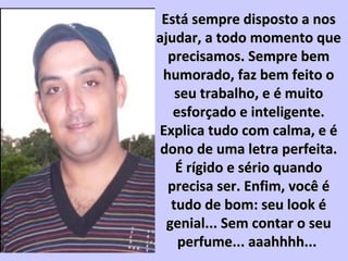 Está sempre disposto a nosEstá sempre disposto a nos
ajudar, a todo momento queajudar, a todo momento que
precisamos. Sempre bemprecisamos. Sempre bem
humorado, faz bem feito ohumorado, faz bem feito o
seu trabalho, e é muitoseu trabalho, e é muito
esforçado e inteligente.esforçado e inteligente.
Explica tudo com calma, e éExplica tudo com calma, e é
dono de uma letra perfeita.dono de uma letra perfeita.
É rígido e sério quandoÉ rígido e sério quando
precisa ser. Enfim, você éprecisa ser. Enfim, você é
tudo de bom: seu look étudo de bom: seu look é
genial... Sem contar o seugenial... Sem contar o seu
perfume... aaahhhh...perfume... aaahhhh...
 