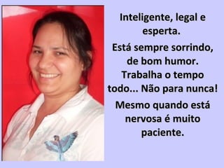 Inteligente, legal eInteligente, legal e
esperta.esperta.
Está sempre sorrindo,Está sempre sorrindo,
de bom humor.de bom humor.
Trabalha o tempoTrabalha o tempo
todo... Não para nunca!todo... Não para nunca!
Mesmo quando estáMesmo quando está
nervosa é muitonervosa é muito
paciente.paciente.
 