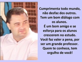 Cumprimenta todo mundo,Cumprimenta todo mundo,
não desfaz dos outros.não desfaz dos outros.
Tem um bom diálogo comTem um bom diálogo com
os alunos.os alunos.
É um bom amigo e seÉ um bom amigo e se
esforça para os alunosesforça para os alunos
crescerem no estudo.crescerem no estudo.
Você faz valer a pena, porVocê faz valer a pena, por
ser um grande professor.ser um grande professor.
Quem te conhece, temQuem te conhece, tem
orgulho de você!orgulho de você!
 