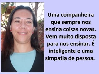 Uma companheiraUma companheira
que sempre nosque sempre nos
ensina coisas novas.ensina coisas novas.
Vem muito dispostaVem muito disposta
para nos ensinar. Épara nos ensinar. É
inteligente e umainteligente e uma
simpatia de pessoa.simpatia de pessoa.
 