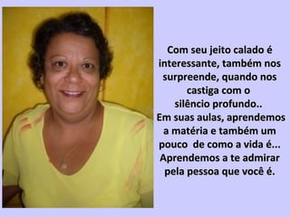 Com seu jeito calado éCom seu jeito calado é
interessante, também nosinteressante, também nos
surpreende, quando nossurpreende, quando nos
castiga com ocastiga com o
silêncio profundo..silêncio profundo..
Em suas aulas, aprendemosEm suas aulas, aprendemos
a matéria e também uma matéria e também um
pouco de como a vida é...pouco de como a vida é...
Aprendemos a te admirarAprendemos a te admirar
pela pessoa que você é.pela pessoa que você é.
 