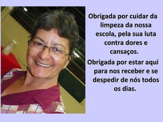 Obrigada por cuidar daObrigada por cuidar da
limpeza da nossalimpeza da nossa
escola, pela sua lutaescola, pela sua luta
contra dores econtra dores e
cansaços.cansaços.
Obrigada por estar aquiObrigada por estar aqui
para nos receber e separa nos receber e se
despedir de nós todosdespedir de nós todos
os dias.os dias.
 