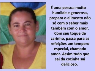 É uma pessoa muitoÉ uma pessoa muito
humilde e generosa,humilde e generosa,
prepara o alimento nãoprepara o alimento não
só com o saber maissó com o saber mais
também com o amor.também com o amor.
Com seu toque deCom seu toque de
carinho, passa para ascarinho, passa para as
refeições um temperorefeições um tempero
especial, chamadoespecial, chamado
amor. Assim tudo queamor. Assim tudo que
sai da cozinha saisai da cozinha sai
delicioso.delicioso.
 