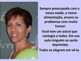 Sempre preocupada com aSempre preocupada com a
nossa saúde, e nossanossa saúde, e nossa
alimentação, encara osalimentação, encara os
problemas com muitoproblemas com muito
humor.humor.
Você tem um astral queVocê tem um astral que
contagia a todos. Em suacontagia a todos. Em sua
aula ninguém se senteaula ninguém se sente
deprimido.deprimido.
Todos se alegram em vê-la.Todos se alegram em vê-la.
 