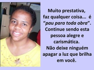 Muito prestativa,
faz qualquer coisa... é
“pau para toda obra”.
Continue sendo esta
pessoa alegre e
carismática.
Não deixe ninguém
apagar a luz que brilha
em você.
 