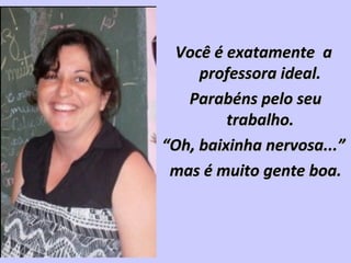 Você é exatamente aVocê é exatamente a
professora ideal.professora ideal.
Parabéns pelo seuParabéns pelo seu
trabalho.trabalho.
““Oh, baixinha nervosa...”Oh, baixinha nervosa...”
mas é muito gente boa.mas é muito gente boa.
 